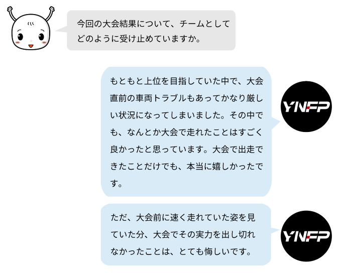 YNFPは大会直前の車両トラブルに見舞われながらも、無事に出走できたことを成果として受け止めています。一方で、本来の実力を十分に発揮できなかったことには悔しさを感じています。