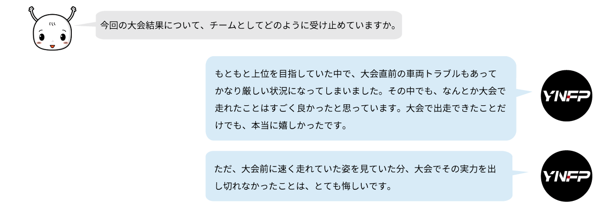 YNFPは大会直前の車両トラブルに見舞われながらも、無事に出走できたことを成果として受け止めています。一方で、本来の実力を十分に発揮できなかったことには悔しさを感じています。