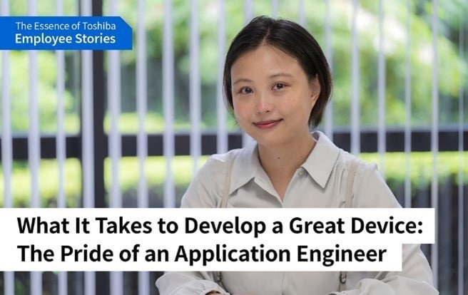 We are Toshiba: Pursuing Optimal Solutions for Devices Essential to Society -Application Engineers Turn on the Promise of a New Day, as a Bridge Between Customers and Product Development